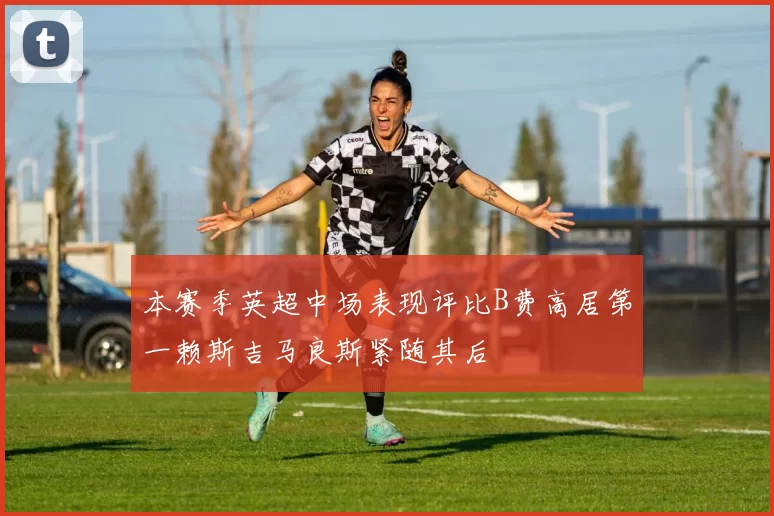 本赛季英超中场表现评比B费高居第一赖斯吉马良斯紧随其后