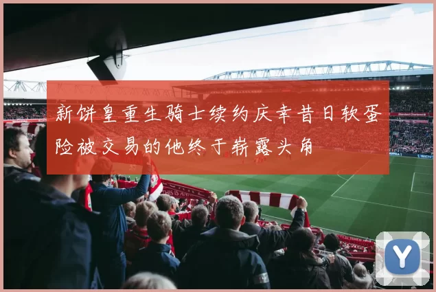 新饼皇重生骑士续约庆幸昔日软蛋险被交易的他终于崭露头角