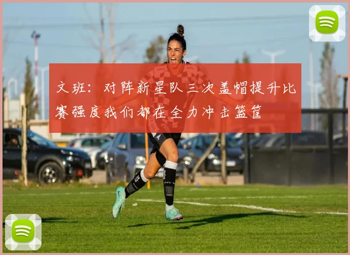 文班：对阵新星队三次盖帽提升比赛强度我们都在全力冲击篮筐