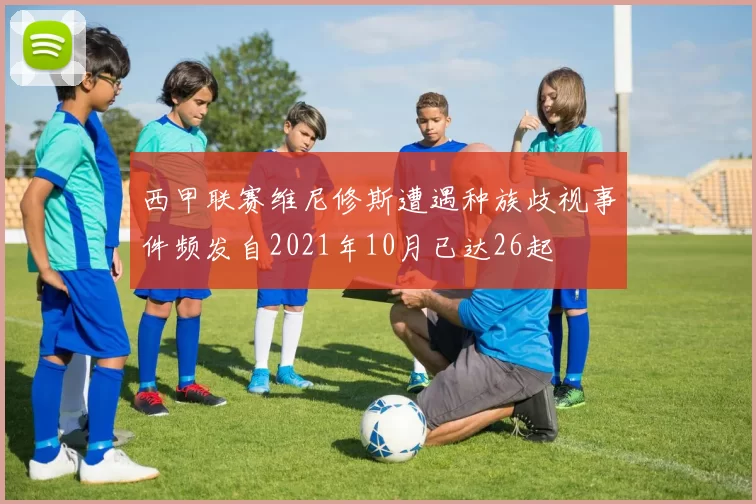 西甲联赛维尼修斯遭遇种族歧视事件频发自2021年10月已达26起