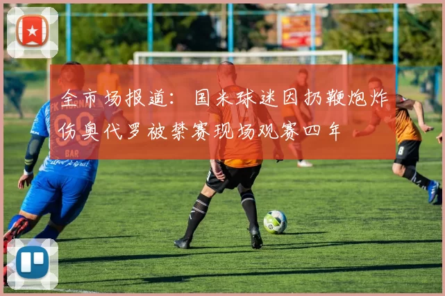 全市场报道：国米球迷因扔鞭炮炸伤奥代罗被禁赛现场观赛四年