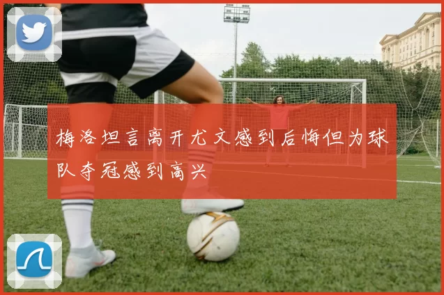 梅洛坦言离开尤文感到后悔但为球队夺冠感到高兴