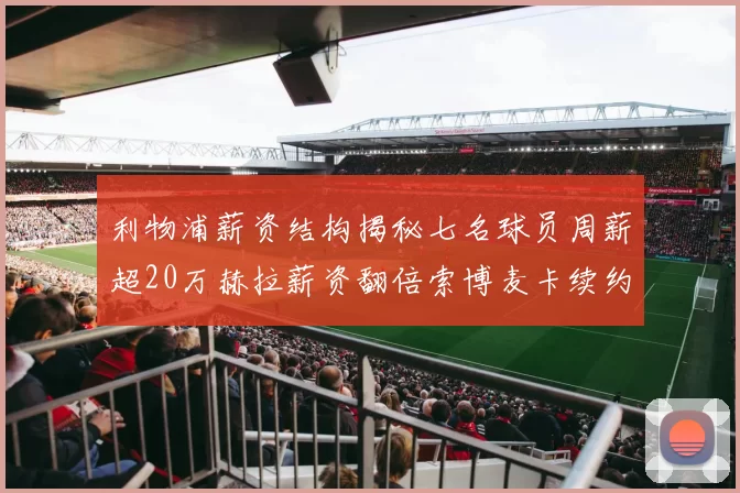 利物浦薪资结构揭秘七名球员周薪超20万赫拉薪资翻倍索博麦卡续约待定