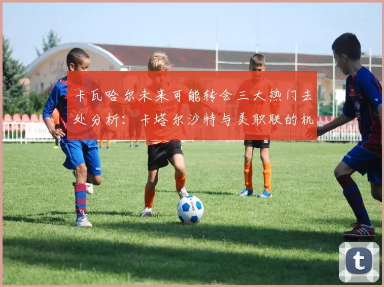 卡瓦哈尔未来可能转会三大热门去处分析：卡塔尔沙特与美职联的机会