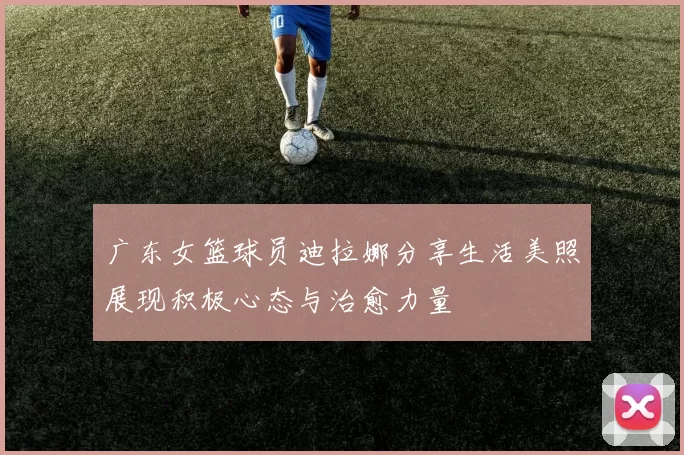广东女篮球员迪拉娜分享生活美照展现积极心态与治愈力量