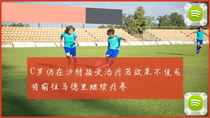 C罗仍在沙特接受治疗若效果不佳或将前往马德里继续疗养