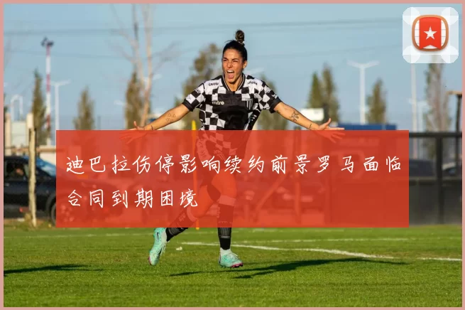 迪巴拉伤停影响续约前景罗马面临合同到期困境