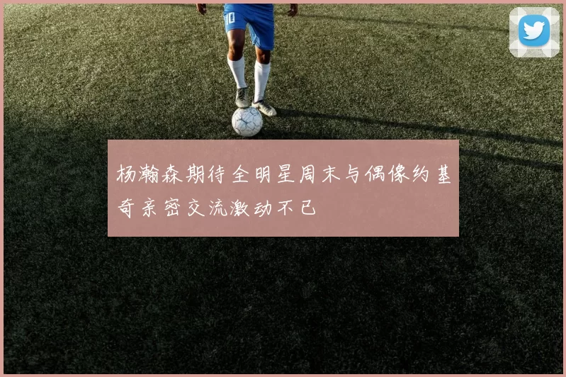 杨瀚森期待全明星周末与偶像约基奇亲密交流激动不已
